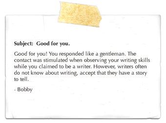 Subject: Good for you. Good for you!� You responded like a gentleman.� The contact was stimulated when observing�your writing skills while you claimed to be a writer.� However, writers often do not know about writing, accept that they have a story to tell.� - Bobby